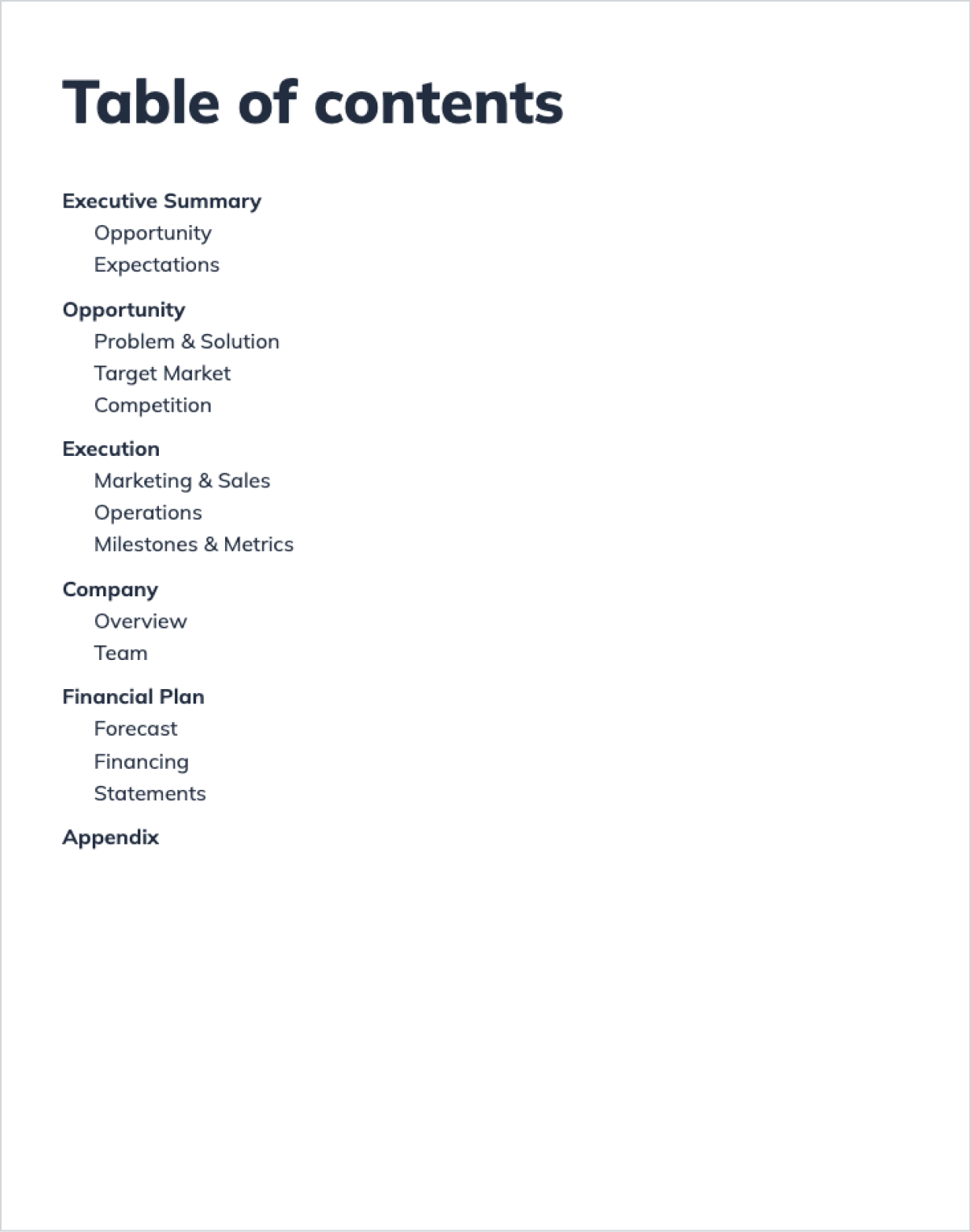 A screenshot of a table of contents page from a business plan template. The table of contents lists the main sections of the business plan: Executive Summary, Opportunity, Execution, Company, Financial Plan, and Appendix. Each section has subcategories, such as Opportunity covering Problem & Solution and Target Market, and Financial Plan including Forecast, Financing, and Statements. A screenshot of a table of contents page from a business plan template. The table of contents lists the main sections of the business plan: Executive Summary, Opportunity, Execution, Company, Financial Plan, and Appendix. Each section has subcategories, such as Opportunity covering Problem & Solution and Target Market, and Financial Plan including Forecast, Financing, and Statements.
