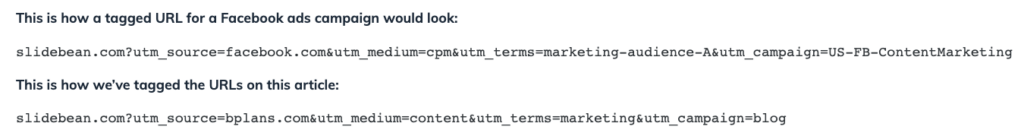This is how a tagged URL for a Facebook ads campaign would look:
slidebean.com?utm_source=facebook.com&utm_medium=cpm&utm_terms=marketing-audience-A&utm_campaign=US-FB-ContentMarketing
This is how we’ve tagged the URLs on this article:
slidebean.com?utm_source=bplans.com&utm_medium=content&utm_terms=marketing&utm_campaign=blog